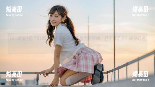 51吃瓜 在“51吃瓜”在线,轻松掌握全网热闻,肚子饿了么?顺便吃点啥?