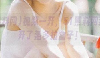 视频一开，51黑料网犹如打开了潘多拉盒子！