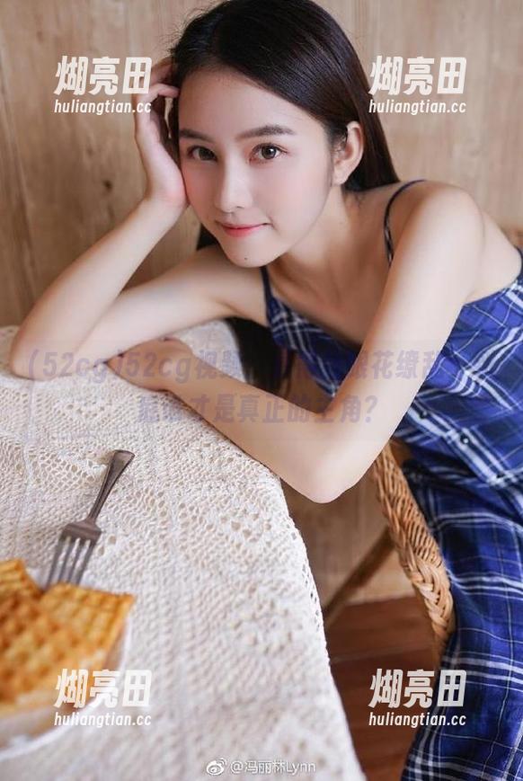 52cg 52cg视频:看得我眼花缭乱,到底谁才是真正的主角?
