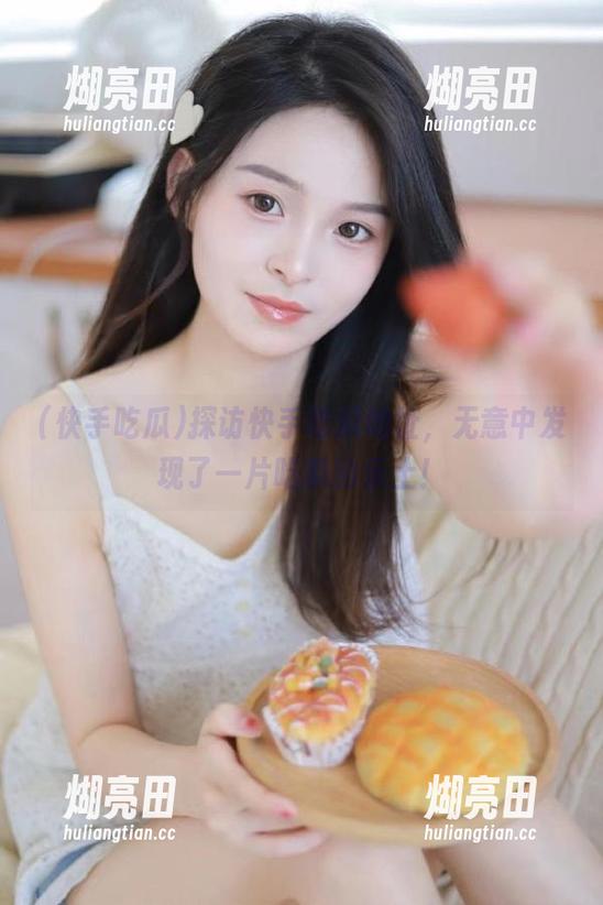 探访快手吃瓜地址，无意中发现了一片吃瓜的乐土！