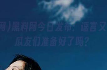 黑料网今日发布：谣言又一波，瓜友们准备好了吗？